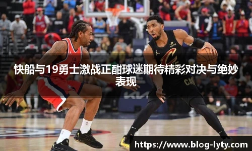 快船与19勇士激战正酣球迷期待精彩对决与绝妙表现