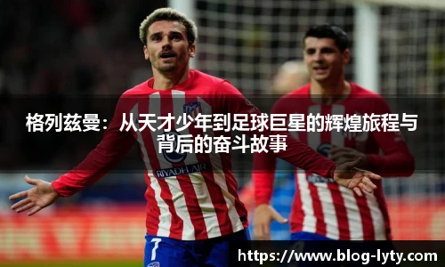 格列兹曼：从天才少年到足球巨星的辉煌旅程与背后的奋斗故事