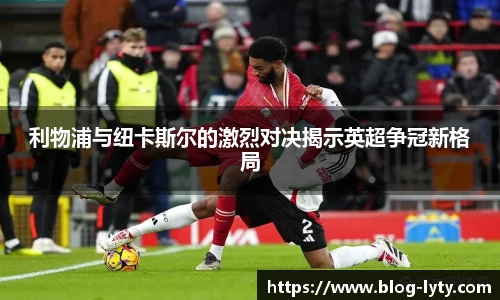 利物浦与纽卡斯尔的激烈对决揭示英超争冠新格局